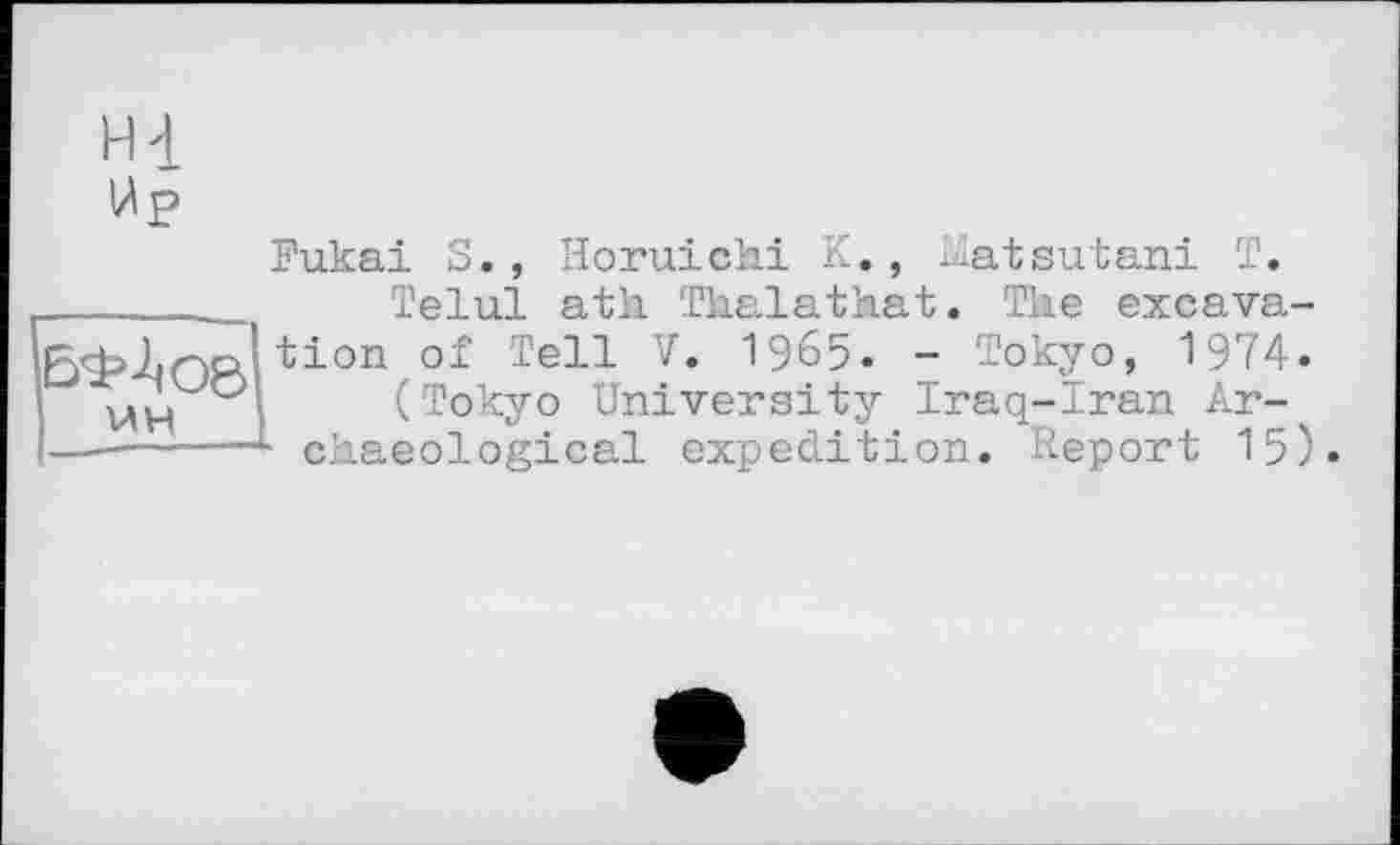 ﻿Hl
ІАр
'i UH
Fukai S., Horuichi K., Lïatsutani T.
Telul ath. Thalathat. The excavation of Tell V. 1965. - Tokyo, 1974.
(Tokyo University Iraq-Iran Ar-
■ ckaeological expedition. Report 15).